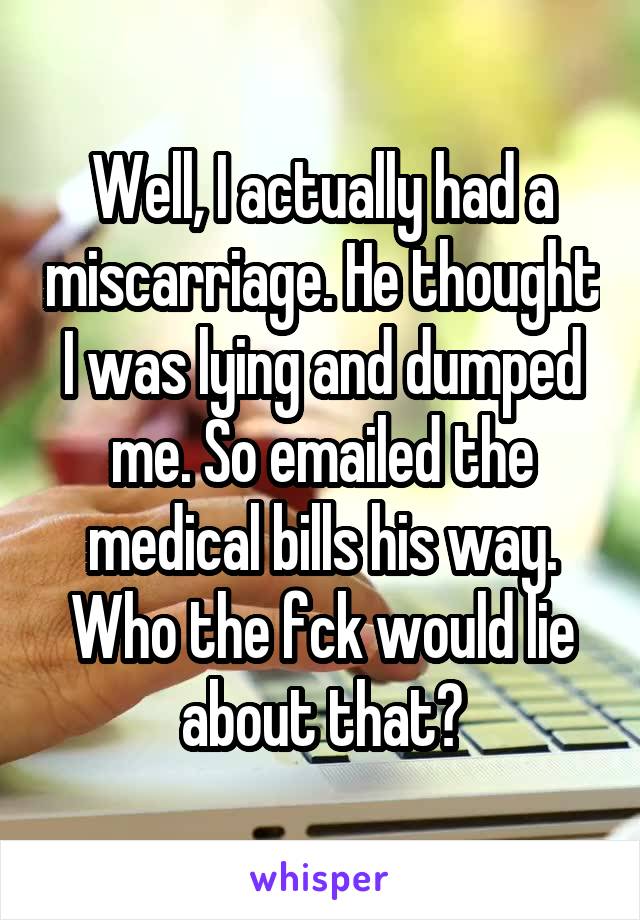 Well, I actually had a miscarriage. He thought I was lying and dumped me. So emailed the medical bills his way. Who the fck would lie about that?