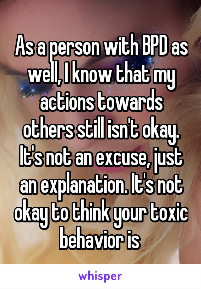 As a person with BPD as well, I know that my actions towards others still isn't okay. It's not an excuse, just an explanation. It's not okay to think your toxic behavior is 