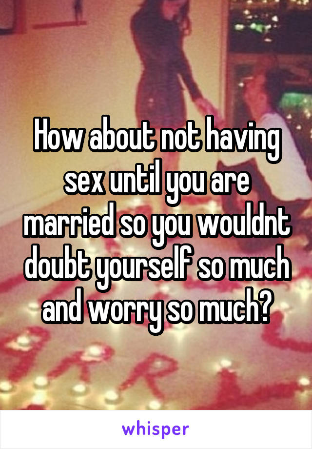 How about not having sex until you are married so you wouldnt doubt yourself so much and worry so much?