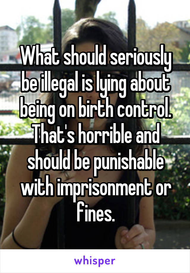 What should seriously be illegal is lying about being on birth control. That's horrible and should be punishable with imprisonment or fines.