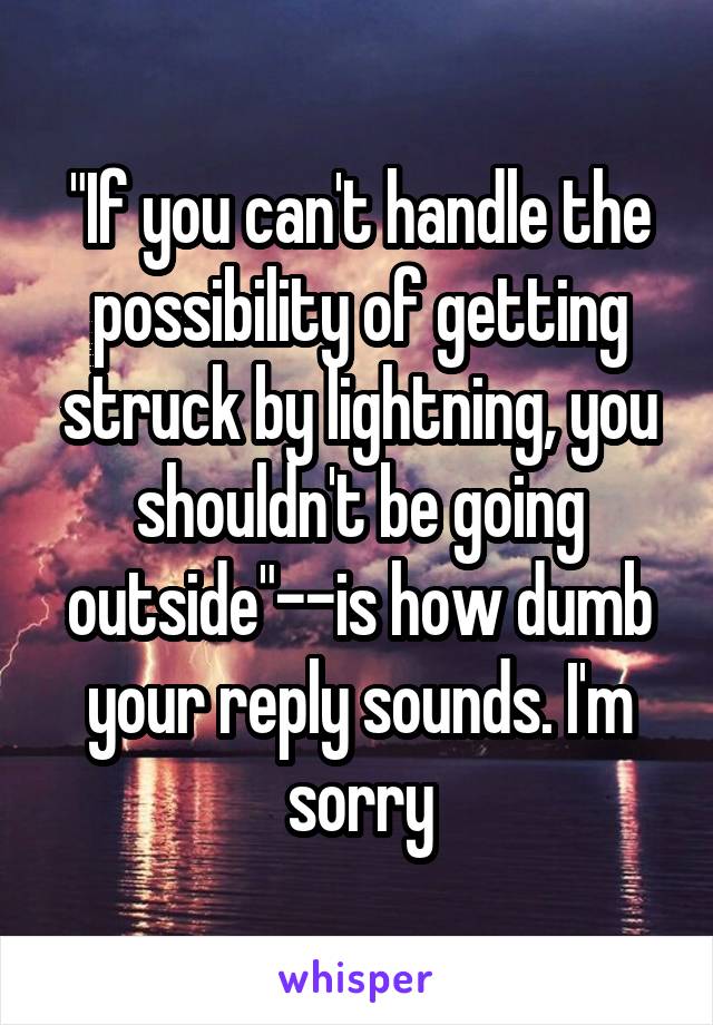 "If you can't handle the possibility of getting struck by lightning, you shouldn't be going outside"--is how dumb your reply sounds. I'm sorry