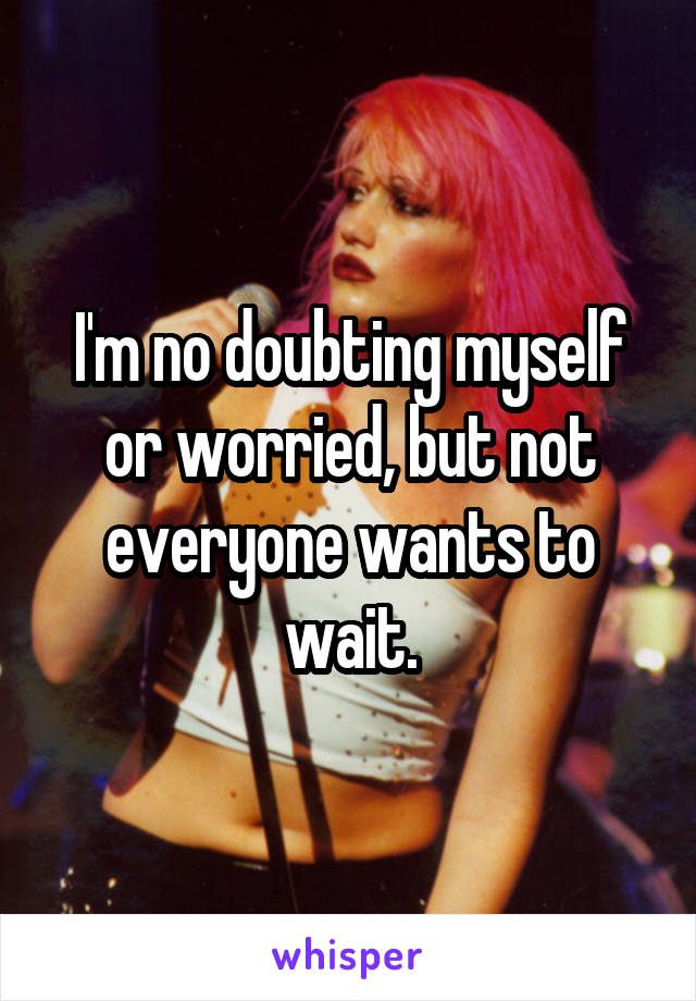 I'm no doubting myself or worried, but not everyone wants to wait.