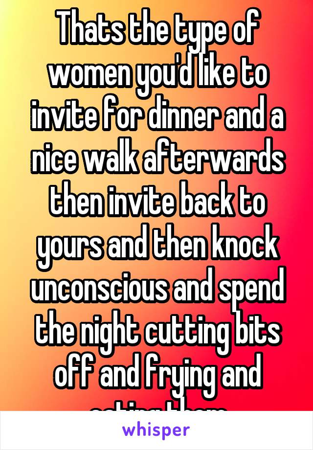 Thats the type of women you'd like to invite for dinner and a nice walk afterwards then invite back to yours and then knock unconscious and spend the night cutting bits off and frying and eating them