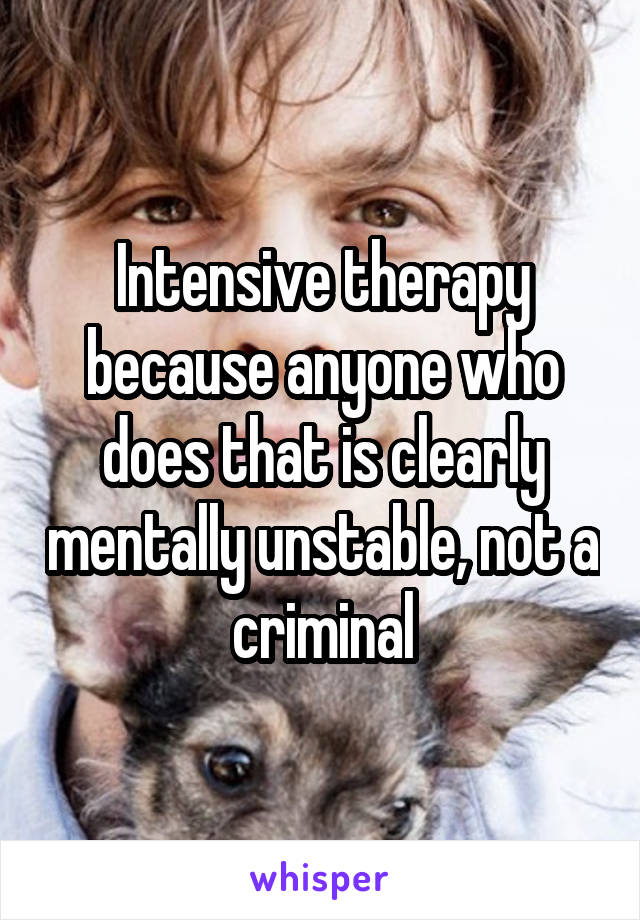 Intensive therapy because anyone who does that is clearly mentally unstable, not a criminal