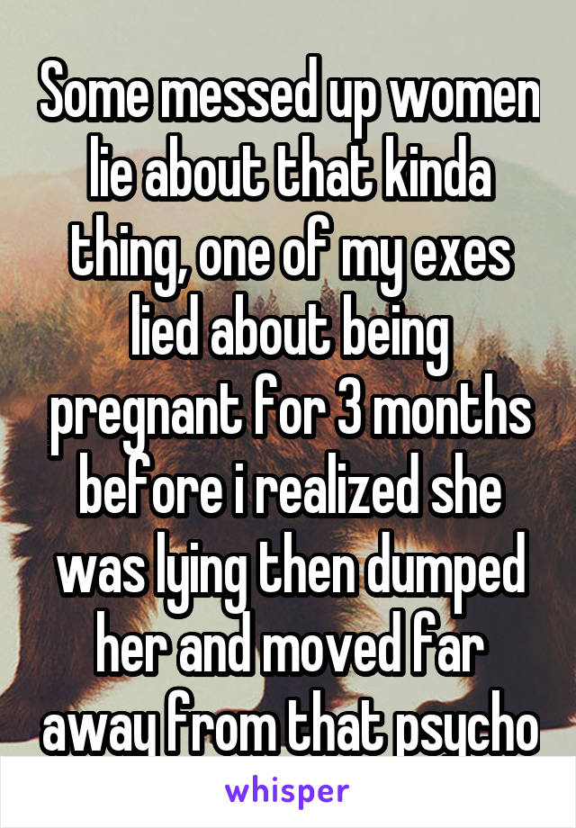 Some messed up women lie about that kinda thing, one of my exes lied about being pregnant for 3 months before i realized she was lying then dumped her and moved far away from that psycho