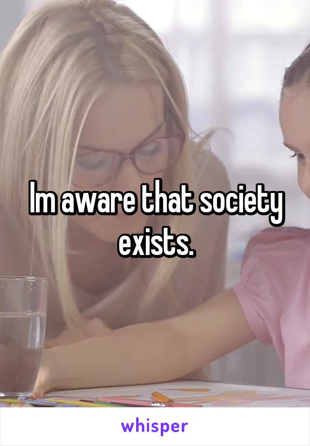 Im aware that society exists.