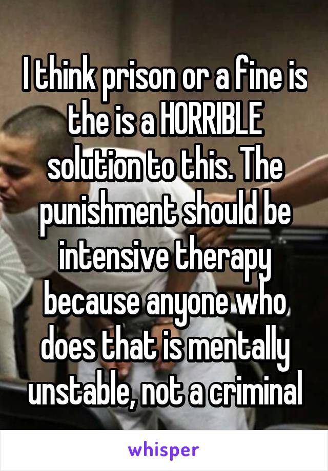 I think prison or a fine is the is a HORRIBLE solution to this. The punishment should be intensive therapy because anyone who does that is mentally unstable, not a criminal