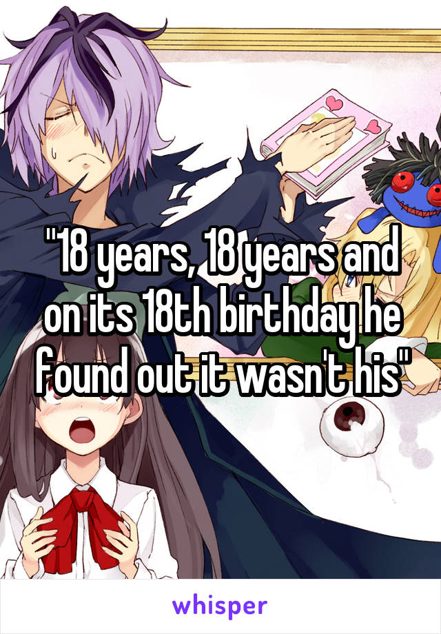 "18 years, 18 years and on its 18th birthday he found out it wasn't his"