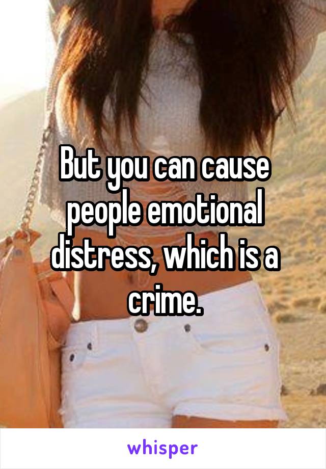 But you can cause people emotional distress, which is a crime.