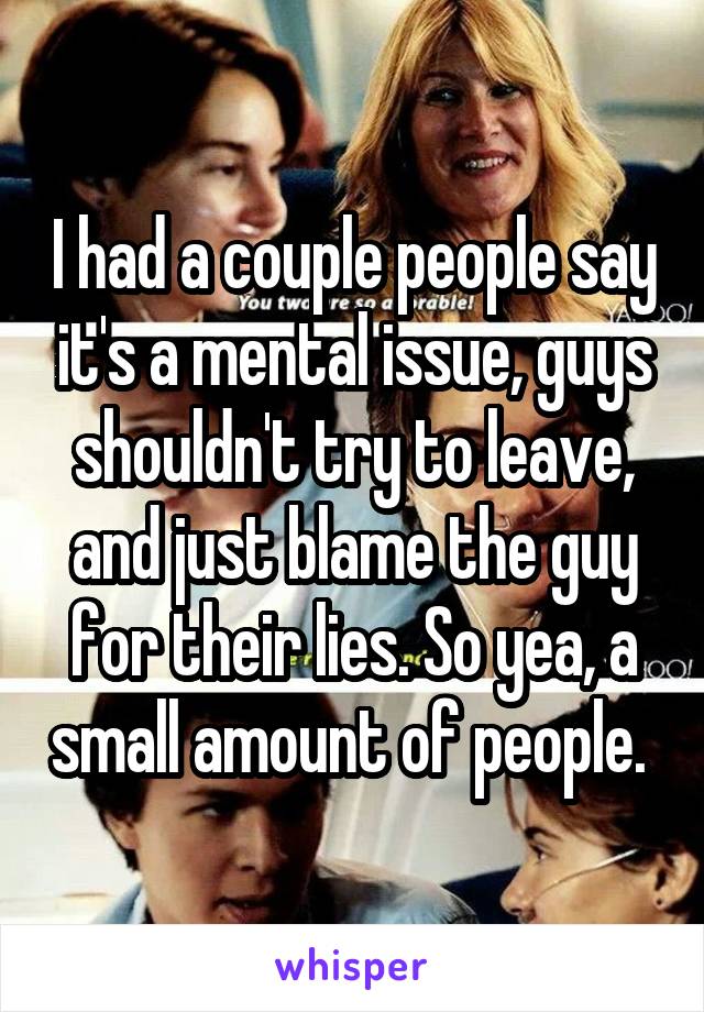 I had a couple people say it's a mental issue, guys shouldn't try to leave, and just blame the guy for their lies. So yea, a small amount of people. 