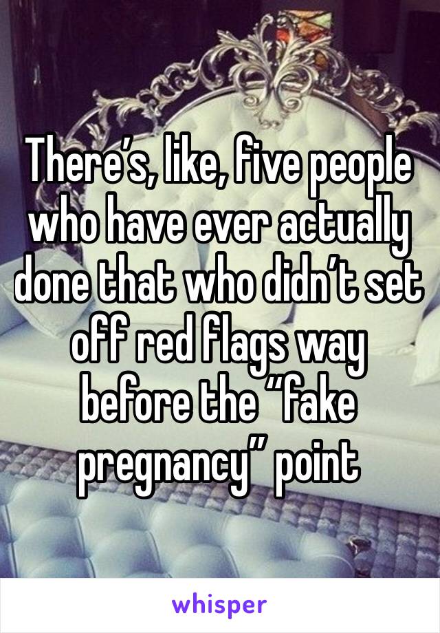 There’s, like, five people who have ever actually done that who didn’t set off red flags way before the “fake pregnancy” point 