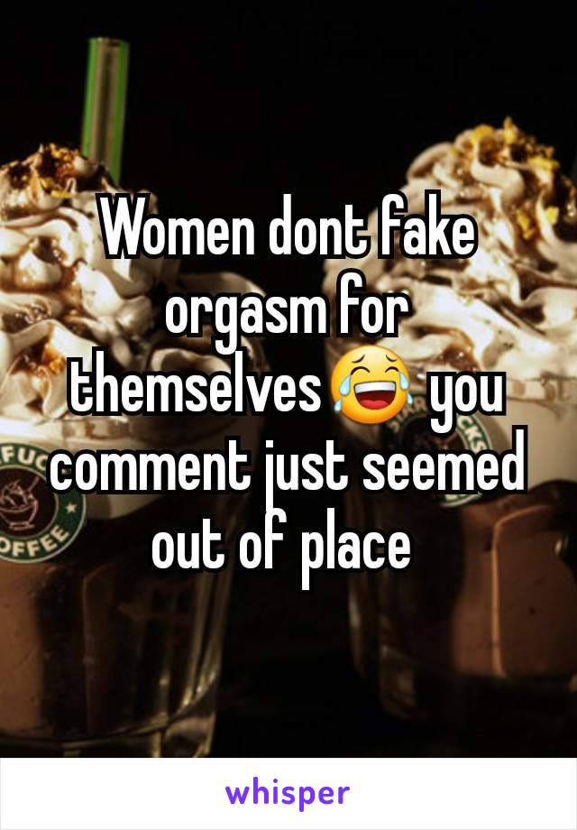 Women dont fake orgasm for themselves😂 you comment just seemed out of place 