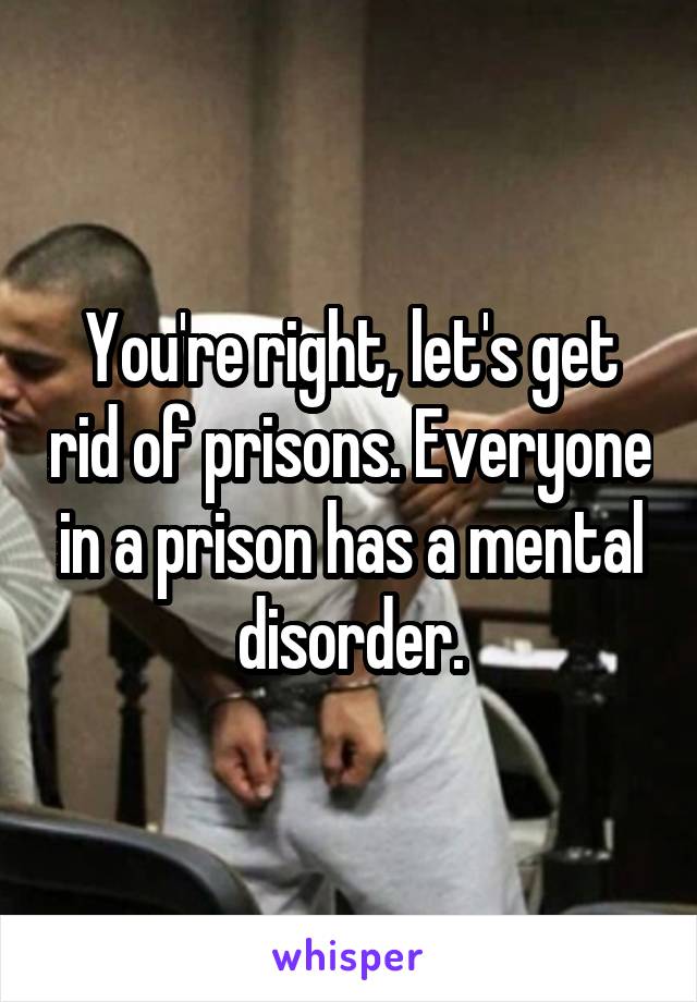 You're right, let's get rid of prisons. Everyone in a prison has a mental disorder.