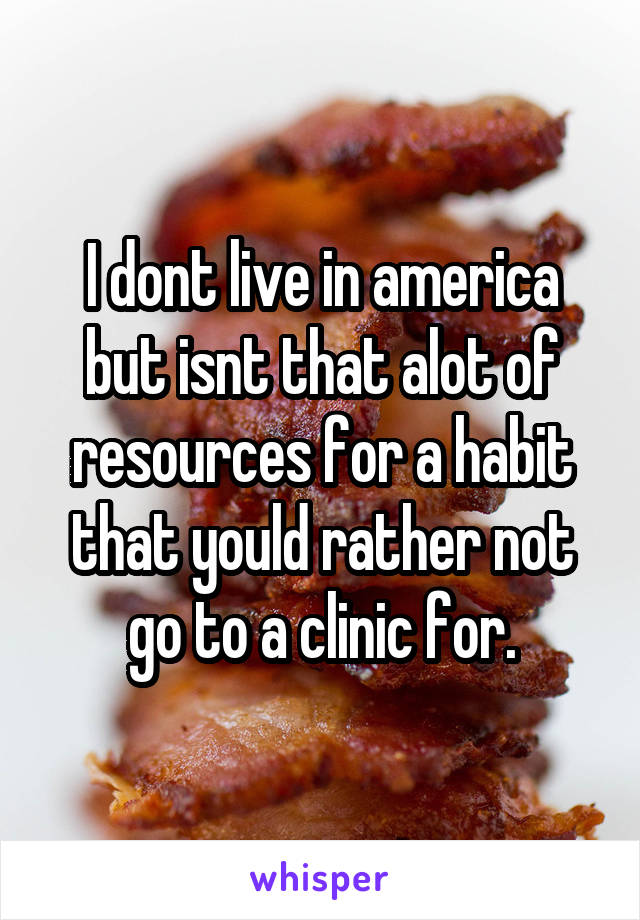 I dont live in america but isnt that alot of resources for a habit that yould rather not go to a clinic for.