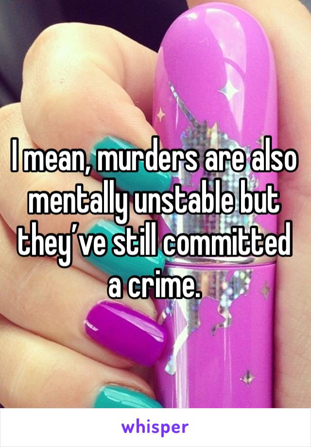 I mean, murders are also mentally unstable but they’ve still committed a crime. 