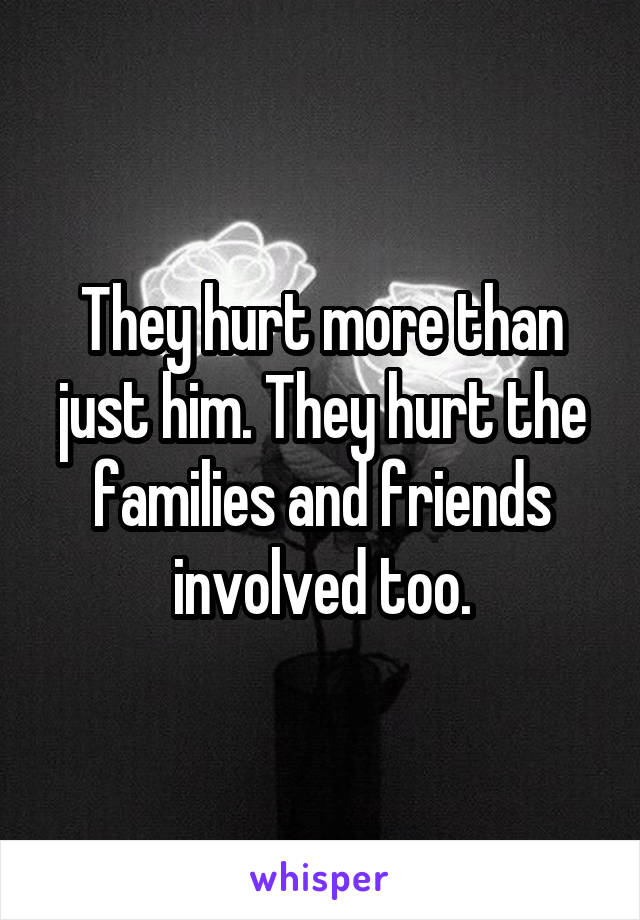 They hurt more than just him. They hurt the families and friends involved too.