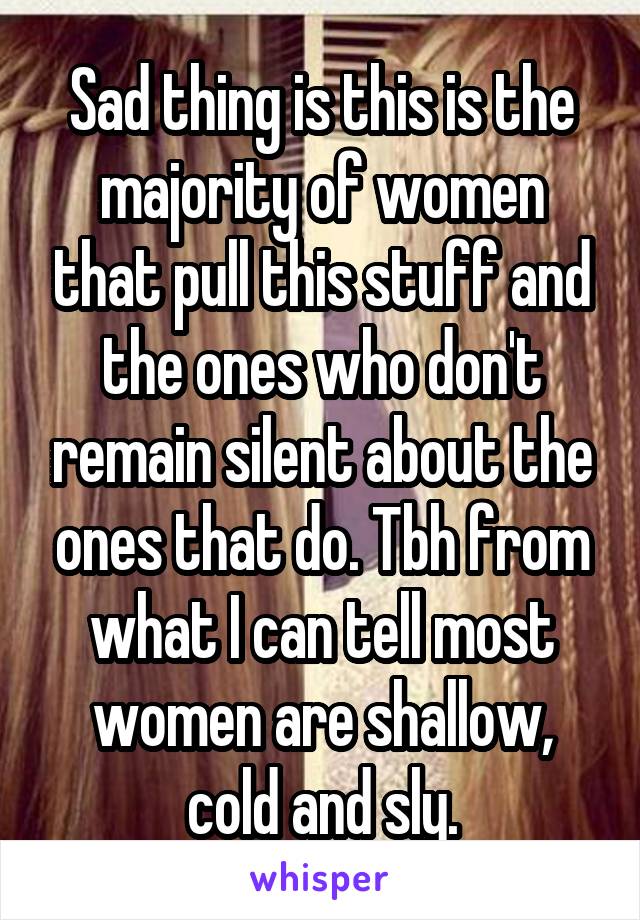 Sad thing is this is the majority of women that pull this stuff and the ones who don't remain silent about the ones that do. Tbh from what I can tell most women are shallow, cold and sly.