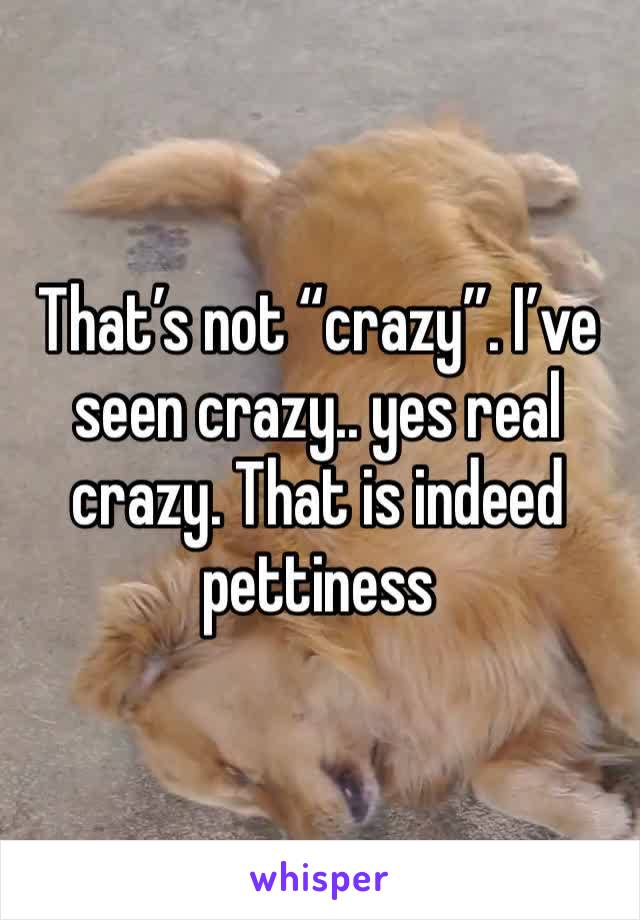 That’s not “crazy”. I’ve seen crazy.. yes real crazy. That is indeed pettiness