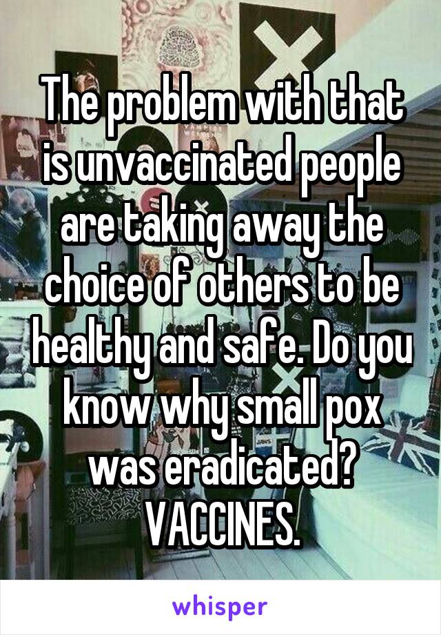 The problem with that is unvaccinated people are taking away the choice of others to be healthy and safe. Do you know why small pox was eradicated? VACCINES.