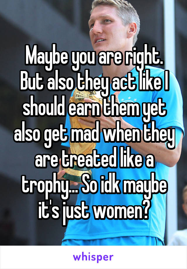 Maybe you are right. But also they act like I should earn them yet also get mad when they are treated like a trophy... So idk maybe it's just women?