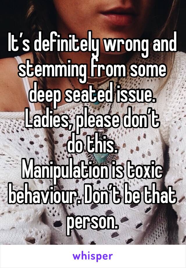 It’s definitely wrong and stemming from some deep seated issue.
Ladies, please don’t do this.
Manipulation is toxic behaviour. Don’t be that person. 