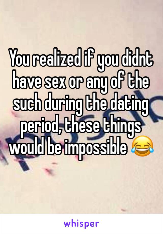 You realized if you didnt have sex or any of the such during the dating period, these things would be impossible 😂