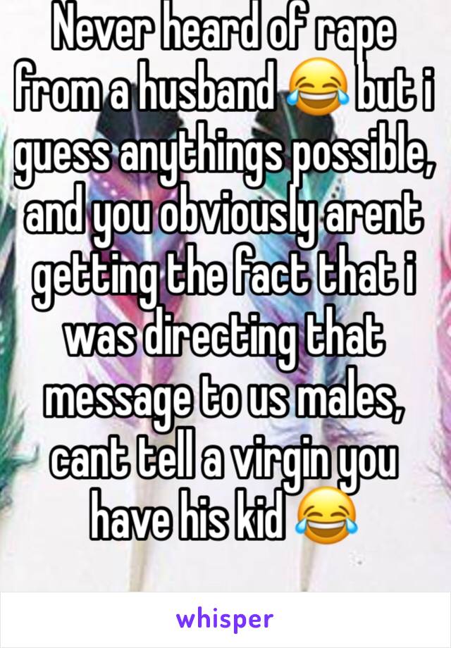 Never heard of rape from a husband 😂 but i guess anythings possible, and you obviously arent getting the fact that i was directing that message to us males, cant tell a virgin you have his kid 😂