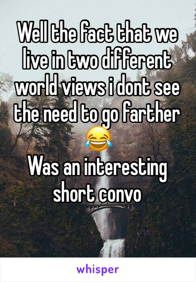 Well the fact that we live in two different world views i dont see the need to go farther 😂 
Was an interesting short convo