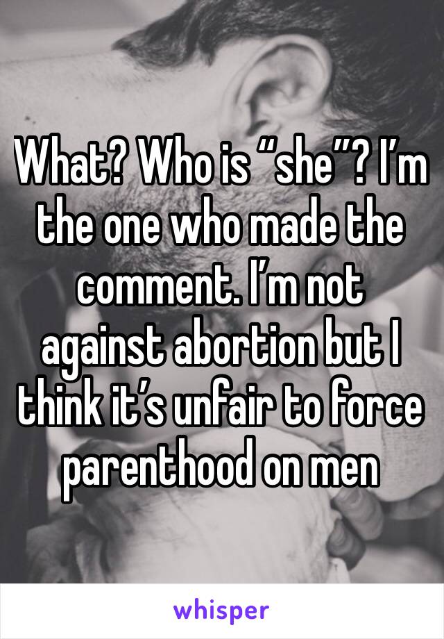 What? Who is “she”? I’m the one who made the comment. I’m not against abortion but I think it’s unfair to force parenthood on men 