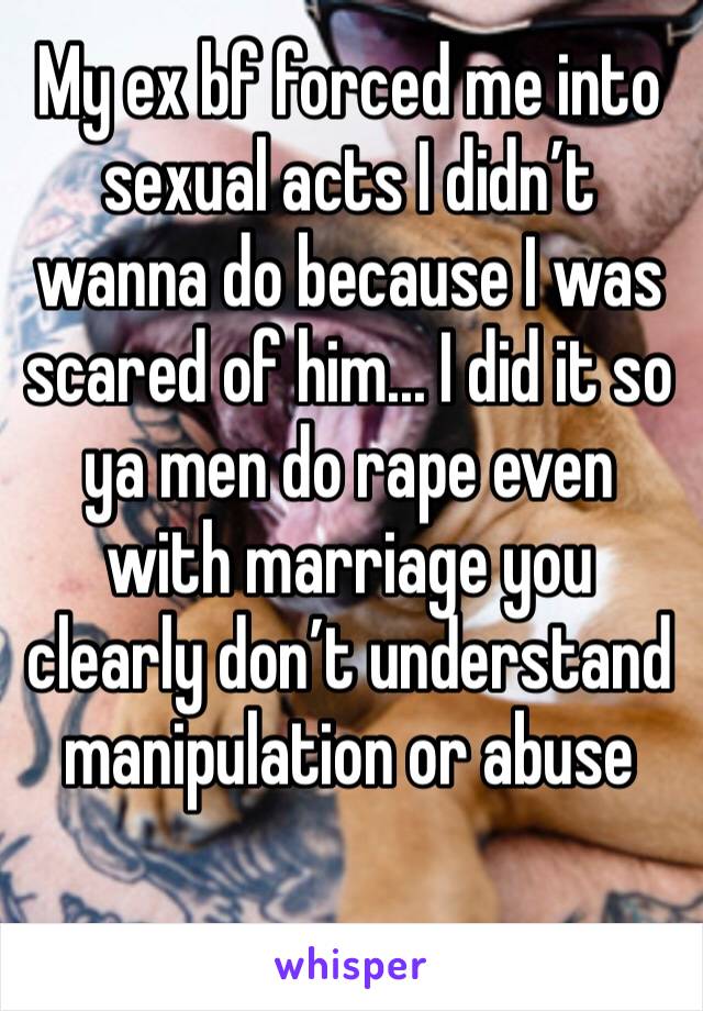 My ex bf forced me into sexual acts I didn’t wanna do because I was scared of him... I did it so ya men do rape even with marriage you clearly don’t understand manipulation or abuse 