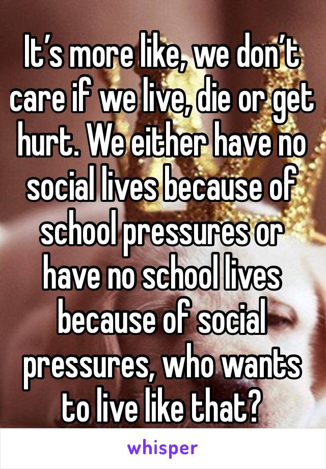 It’s more like, we don’t care if we live, die or get hurt. We either have no social lives because of school pressures or have no school lives because of social pressures, who wants to live like that?