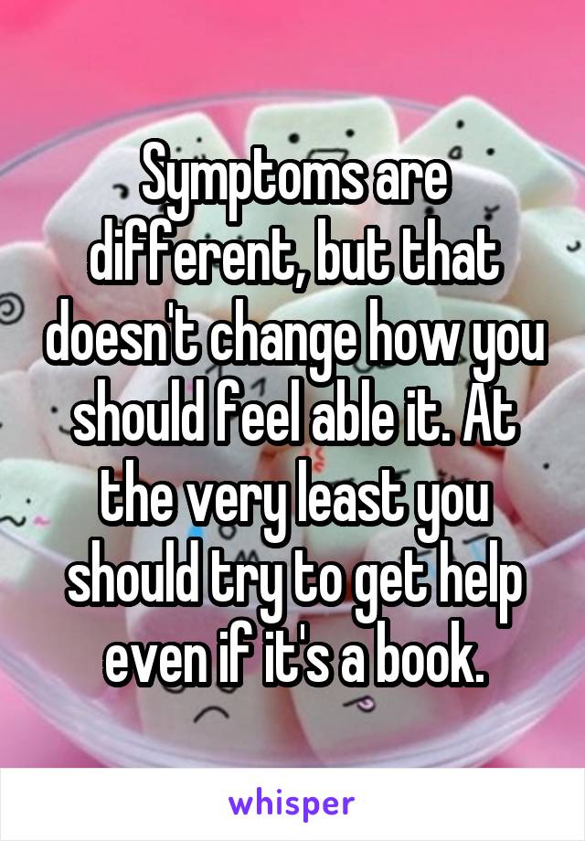 Symptoms are different, but that doesn't change how you should feel able it. At the very least you should try to get help even if it's a book.