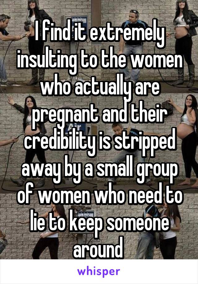 I find it extremely insulting to the women who actually are pregnant and their credibility is stripped away by a small group of women who need to lie to keep someone around 