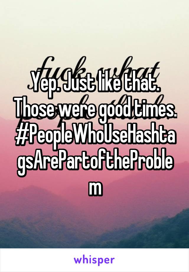 Yep. Just like that. Those were good times. #PeopleWhoUseHashtagsArePartoftheProblem