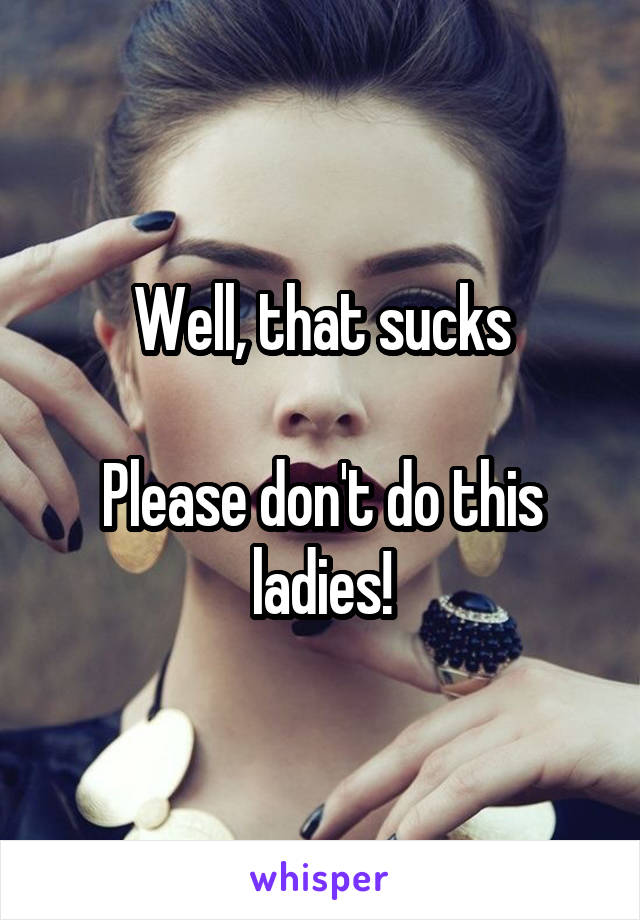 Well, that sucks

Please don't do this ladies!