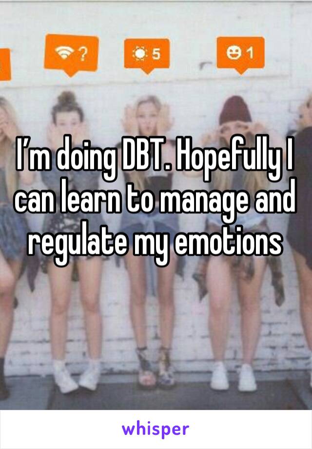 I’m doing DBT. Hopefully I can learn to manage and regulate my emotions