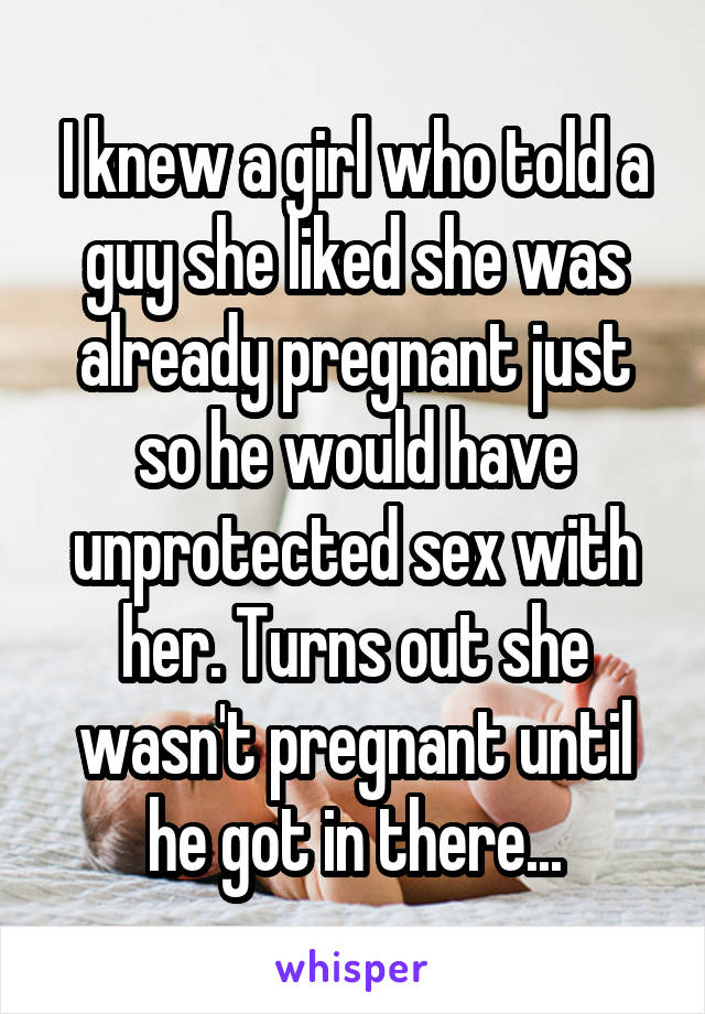 I knew a girl who told a guy she liked she was already pregnant just so he would have unprotected sex with her. Turns out she wasn't pregnant until he got in there...