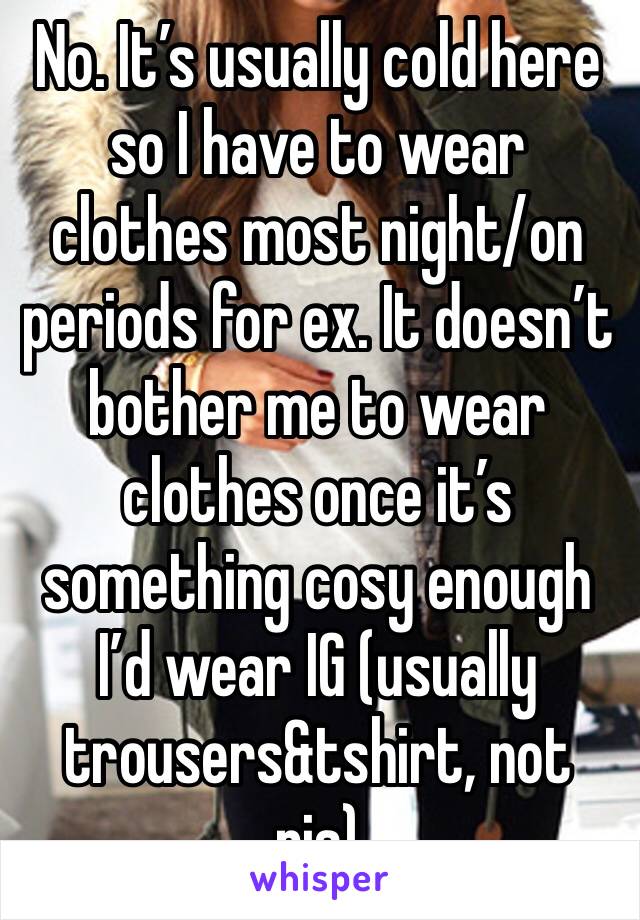 No. It’s usually cold here so I have to wear clothes most night/on periods for ex. It doesn’t bother me to wear clothes once it’s something cosy enough I’d wear IG (usually trousers&tshirt, not pjs)