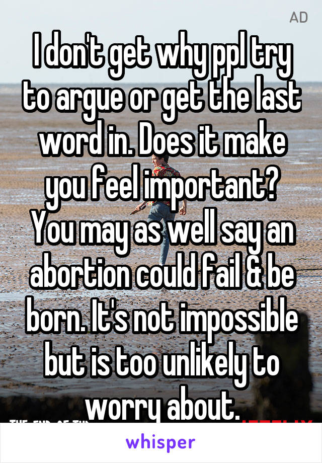 I don't get why ppl try to argue or get the last word in. Does it make you feel important? You may as well say an abortion could fail & be born. It's not impossible but is too unlikely to worry about.