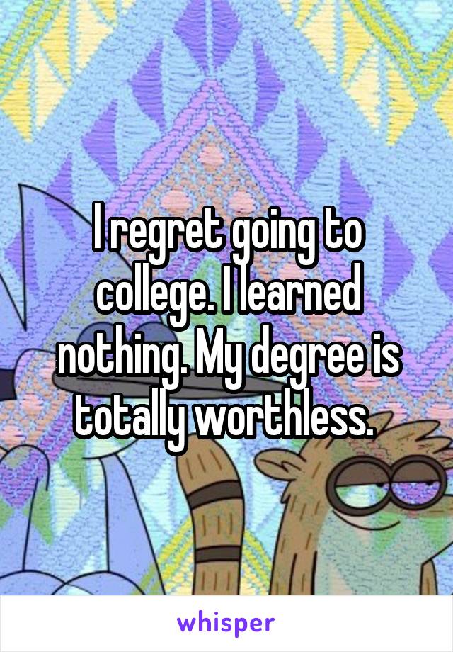 I regret going to college. I learned nothing. My degree is totally worthless. 