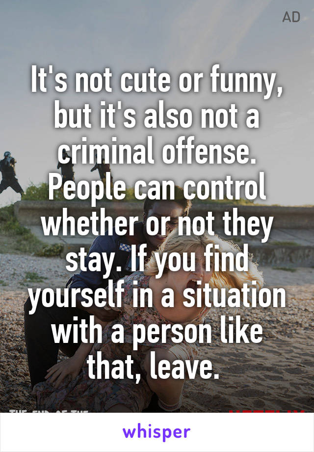 It's not cute or funny, but it's also not a criminal offense. People can control whether or not they stay. If you find yourself in a situation with a person like that, leave. 