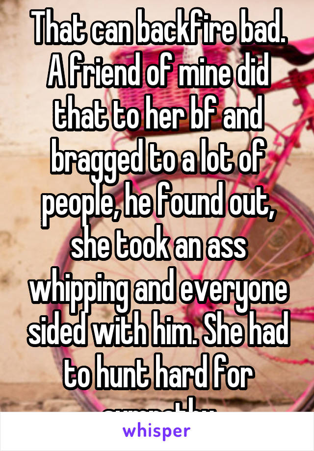 That can backfire bad. A friend of mine did that to her bf and bragged to a lot of people, he found out, she took an ass whipping and everyone sided with him. She had to hunt hard for sympathy