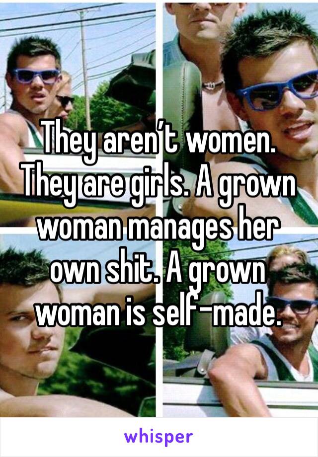 They aren’t women. They are girls. A grown woman manages her own shit. A grown woman is self-made.