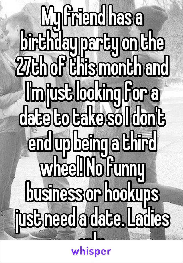 My friend has a birthday party on the 27th of this month and I'm just looking for a date to take so I don't end up being a third wheel! No funny business or hookups just need a date. Ladies only 