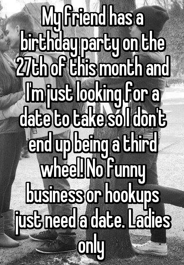 My friend has a birthday party on the 27th of this month and I'm just looking for a date to take so I don't end up being a third wheel! No funny business or hookups just need a date. Ladies only 