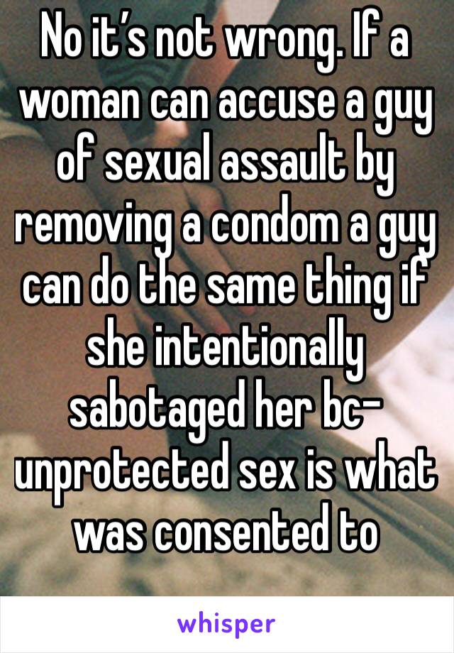 No it’s not wrong. If a woman can accuse a guy of sexual assault by removing a condom a guy can do the same thing if she intentionally sabotaged her bc-unprotected sex is what was consented to 