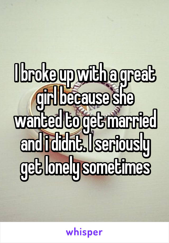 I broke up with a great girl because she wanted to get married and i didnt. I seriously get lonely sometimes