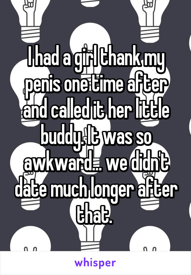 I had a girl thank my penis one time after and called it her little buddy. It was so awkward... we didn't date much longer after that. 