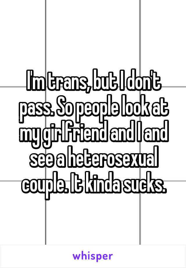 I'm trans, but I don't pass. So people look at my girlfriend and I and see a heterosexual couple. It kinda sucks.
