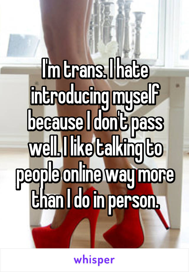 I'm trans. I hate introducing myself because I don't pass well. I like talking to people online way more than I do in person.